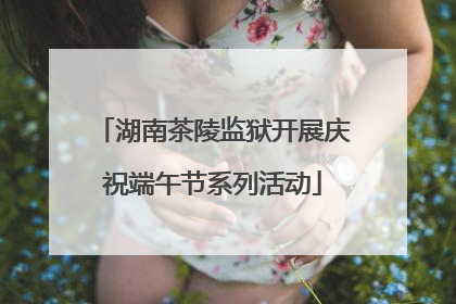 湖南茶陵监狱开展庆祝端午节系列活动