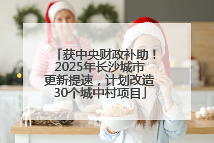 获中央财政补助！2025年长沙城市更新提速，计划改造30个城中村项目