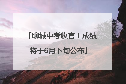 聊城中考收官！成绩将于6月下旬公布