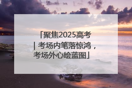 聚焦2025高考｜考场内笔落惊鸿，考场外心绘蓝图