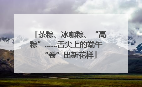 茶粽、冰咖粽、“高粽”……舌尖上的端午“卷”出新花样