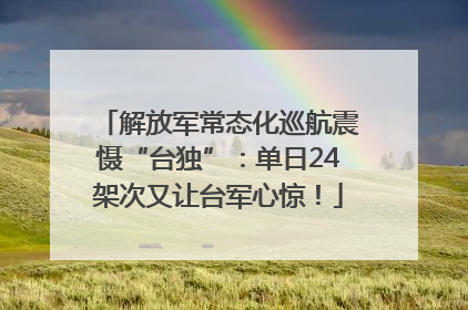 解放军常态化巡航震慑“台独”：单日24架次又让台军心惊！