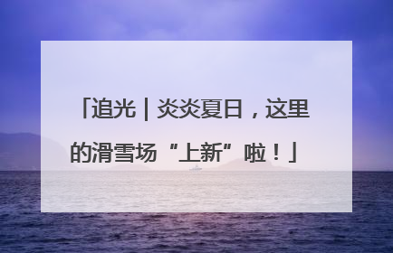 追光｜炎炎夏日，这里的滑雪场“上新”啦！