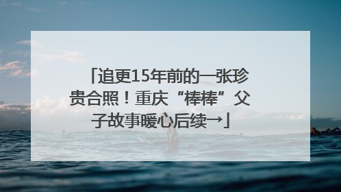 追更15年前的一张珍贵合照！重庆“棒棒”父子故事暖心后续→