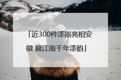 近300件漆器亮相安徽 展江南千年漆韵