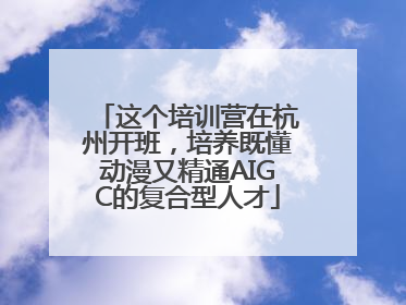 这个培训营在杭州开班，培养既懂动漫又精通AIGC的复合型人才