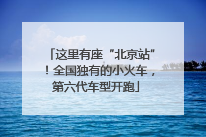 这里有座“北京站”！全国独有的小火车，第六代车型开跑