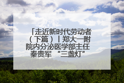 走近新时代劳动者（下篇）丨郑大一附院内分泌医学部主任秦贵军 “三盏灯”下的医者人生