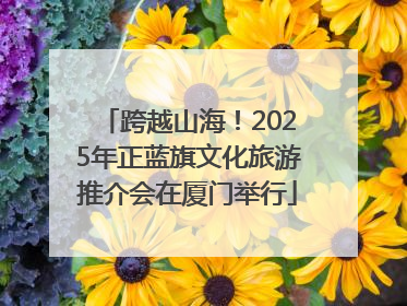 跨越山海！2025年正蓝旗文化旅游推介会在厦门举行