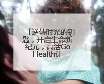 逆转时光的钥匙，开启生命新纪元，高活GoHealth让年轻成为常态