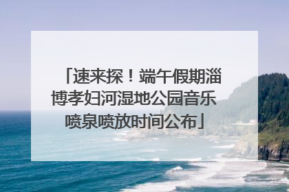 速来探！端午假期淄博孝妇河湿地公园音乐喷泉喷放时间公布
