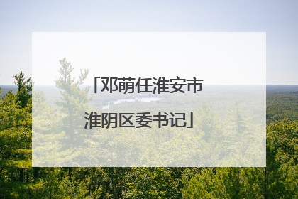 邓萌任淮安市淮阴区委书记