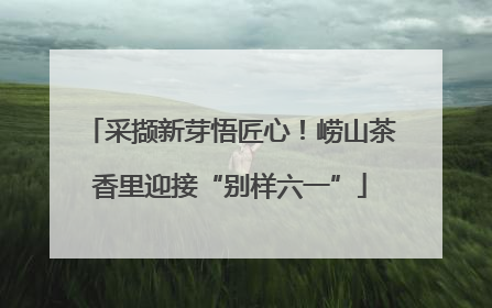 采撷新芽悟匠心！崂山茶香里迎接“别样六一”