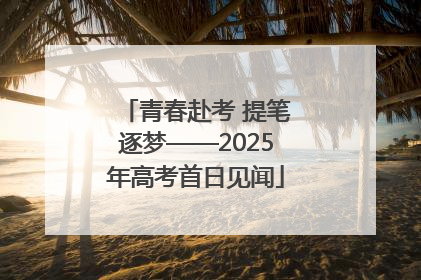青春赴考 提笔逐梦——2025年高考首日见闻