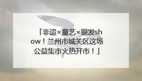 非遗×童艺×银发show！兰州市城关区这场公益集市火热开市！