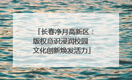 长春净月高新区：版权意识浸润校园 文化创新焕发活力