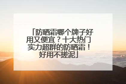 防晒霜哪个牌子好用又便宜？十大热门实力超群的防晒霜！好用不搓泥