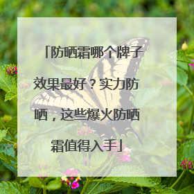 防晒霜哪个牌子效果最好？实力防晒，这些爆火防晒霜值得入手