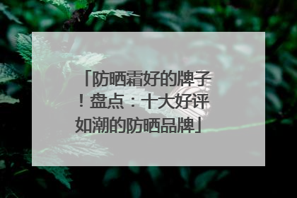 防晒霜好的牌子！盘点：十大好评如潮的防晒品牌