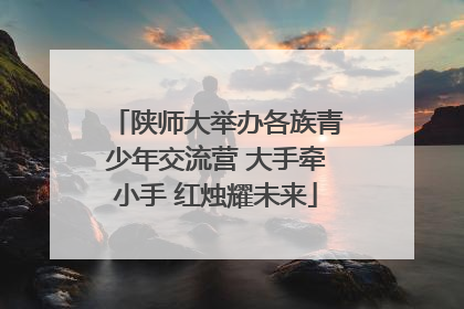 陕师大举办各族青少年交流营 大手牵小手 红烛耀未来