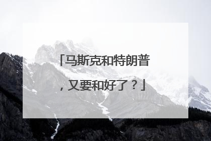 马斯克和特朗普，又要和好了？