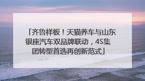 齐鲁样板！天猫养车与山东银座汽车双品牌联动，4S集团转型首选再创新范式