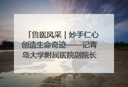 鲁医风采｜妙手仁心创造生命奇迹——记青岛大学附属医院副院长、器官移植中心主任、主任医师蔡金贞
