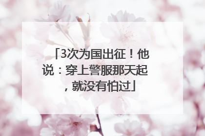 3次为国出征！他说：穿上警服那天起，就没有怕过