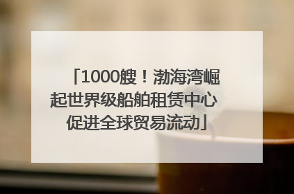 1000艘！渤海湾崛起世界级船舶租赁中心 促进全球贸易流动