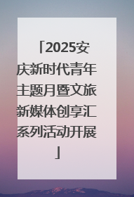 2025安庆新时代青年主题月暨文旅新媒体创享汇系列活动开展