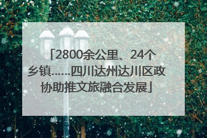 2800余公里、24个乡镇……四川达州达川区政协助推文旅融合发展