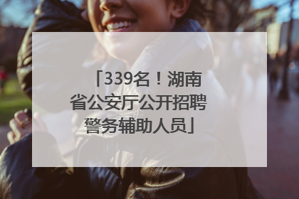 339名！湖南省公安厅公开招聘警务辅助人员