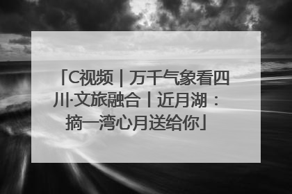 C视频｜万千气象看四川·文旅融合丨近月湖：摘一湾心月送给你